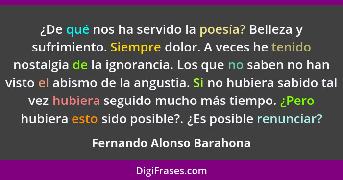 ¿De qué nos ha servido la poesía? Belleza y sufrimiento. Siempre dolor. A veces he tenido nostalgia de la ignorancia. Los q... - Fernando Alonso Barahona