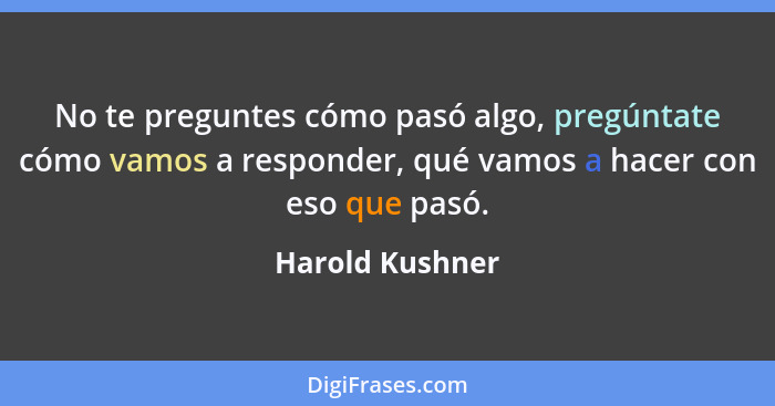 No te preguntes cómo pasó algo, pregúntate cómo vamos a responder, qué vamos a hacer con eso que pasó.... - Harold Kushner