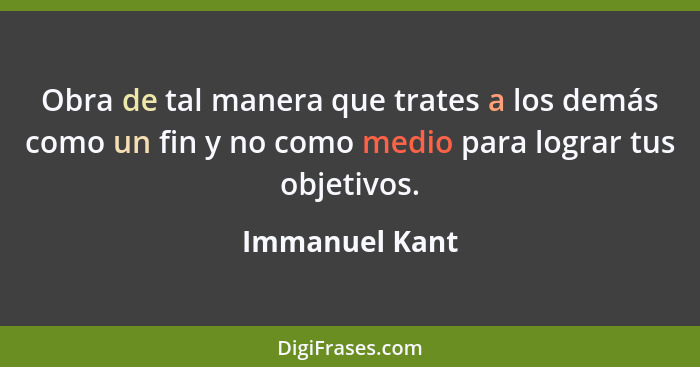 Obra de tal manera que trates a los demás como un fin y no como medio para lograr tus objetivos.... - Immanuel Kant