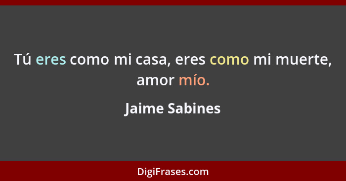 Tú eres como mi casa, eres como mi muerte, amor mío.... - Jaime Sabines