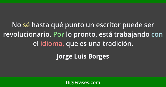 No sé hasta qué punto un escritor puede ser revolucionario. Por lo pronto, está trabajando con el idioma, que es una tradición.... - Jorge Luis Borges