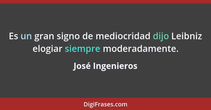 Es un gran signo de mediocridad dijo Leibniz elogiar siempre moderadamente.... - José Ingenieros