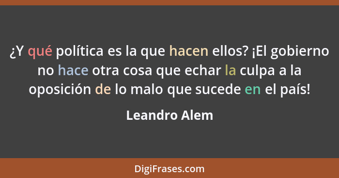 ¿Y qué política es la que hacen ellos? ¡El gobierno no hace otra cosa que echar la culpa a la oposición de lo malo que sucede en el paí... - Leandro Alem