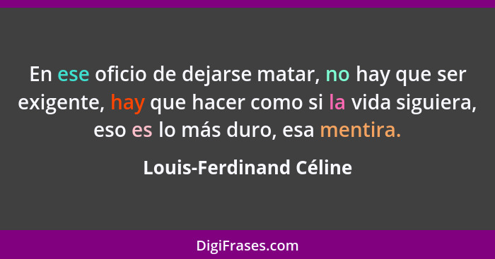 En ese oficio de dejarse matar, no hay que ser exigente, hay que hacer como si la vida siguiera, eso es lo más duro, esa ment... - Louis-Ferdinand Céline