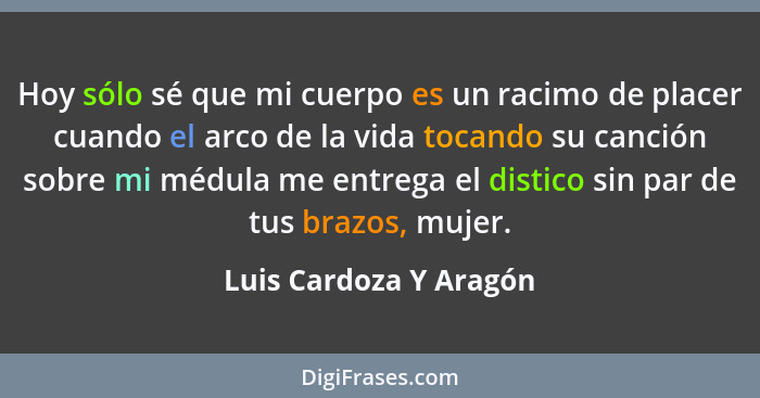 Hoy sólo sé que mi cuerpo es un racimo de placer cuando el arco de la vida tocando su canción sobre mi médula me entrega el di... - Luis Cardoza Y Aragón