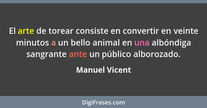 El arte de torear consiste en convertir en veinte minutos a un bello animal en una albóndiga sangrante ante un público alborozado.... - Manuel Vicent