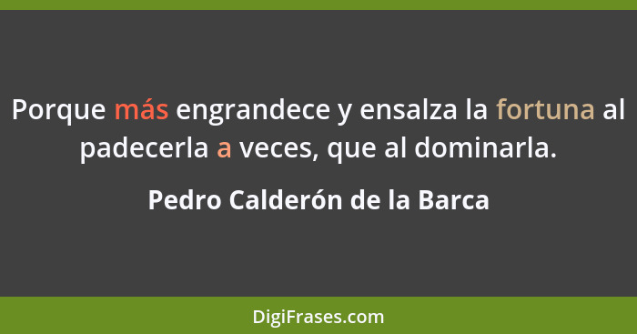 Porque más engrandece y ensalza la fortuna al padecerla a veces, que al dominarla.... - Pedro Calderón de la Barca