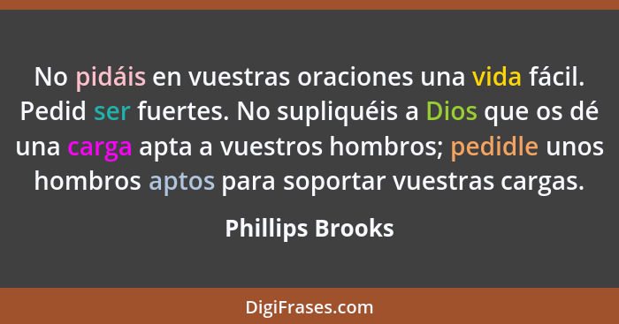 No pidáis en vuestras oraciones una vida fácil. Pedid ser fuertes. No supliquéis a Dios que os dé una carga apta a vuestros hombros;... - Phillips Brooks