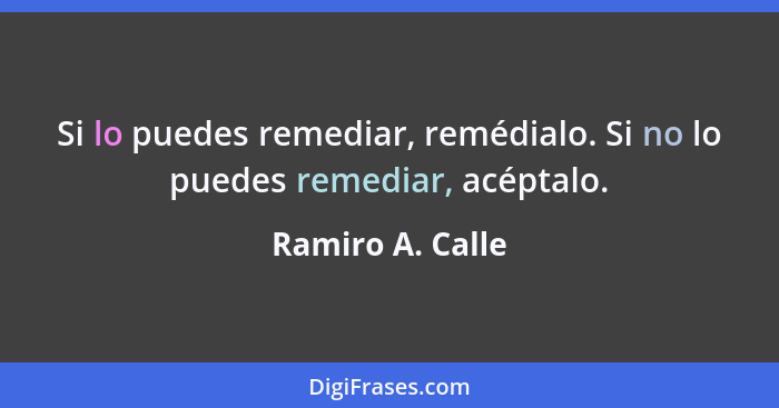 Si lo puedes remediar, remédialo. Si no lo puedes remediar, acéptalo.... - Ramiro A. Calle