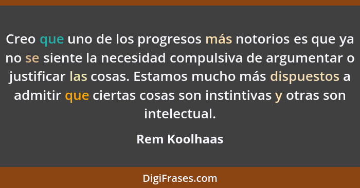 Creo que uno de los progresos más notorios es que ya no se siente la necesidad compulsiva de argumentar o justificar las cosas. Estamos... - Rem Koolhaas