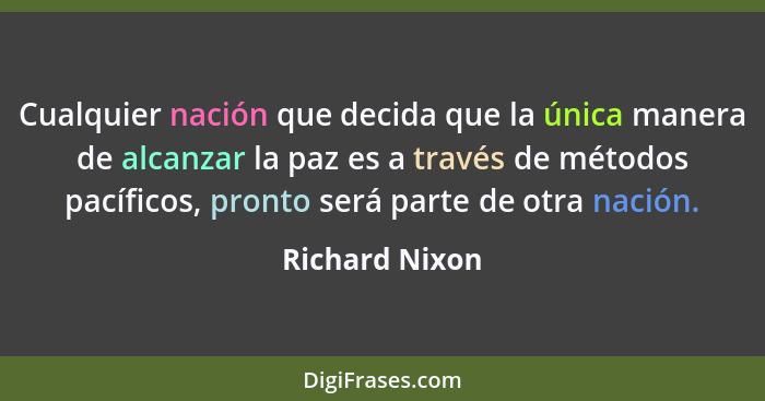 Cualquier nación que decida que la única manera de alcanzar la paz es a través de métodos pacíficos, pronto será parte de otra nación.... - Richard Nixon