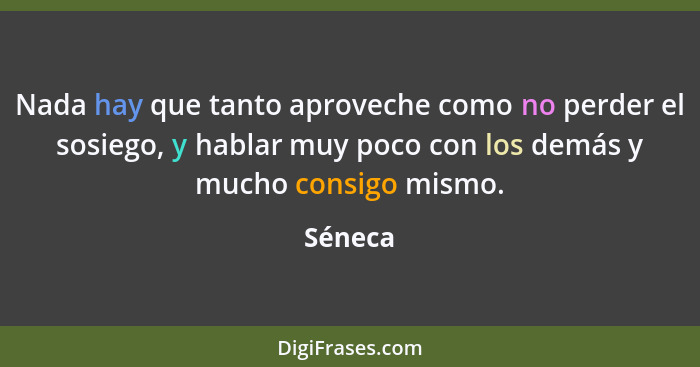 Nada hay que tanto aproveche como no perder el sosiego, y hablar muy poco con los demás y mucho consigo mismo.... - Séneca