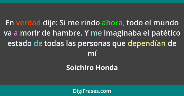 En verdad dije: Si me rindo ahora, todo el mundo va a morir de hambre. Y me imaginaba el patético estado de todas las personas que de... - Soichiro Honda