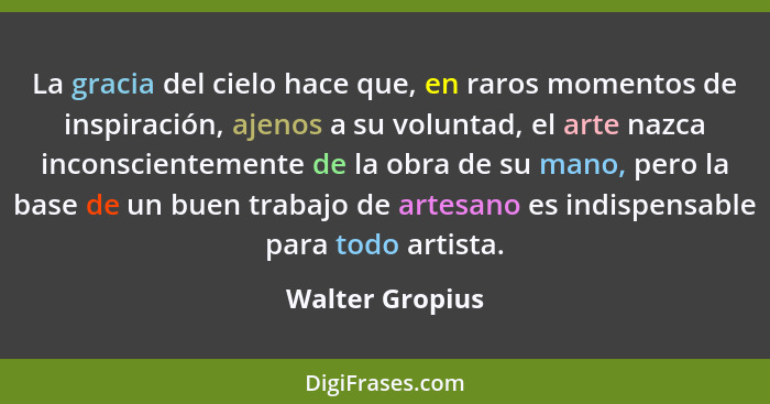 La gracia del cielo hace que, en raros momentos de inspiración, ajenos a su voluntad, el arte nazca inconscientemente de la obra de s... - Walter Gropius