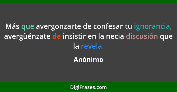 Más que avergonzarte de confesar tu ignorancia, avergüénzate de insistir en la necia discusión que la revela.... - Anónimo