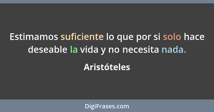 Estimamos suficiente lo que por si solo hace deseable la vida y no necesita nada.... - Aristóteles