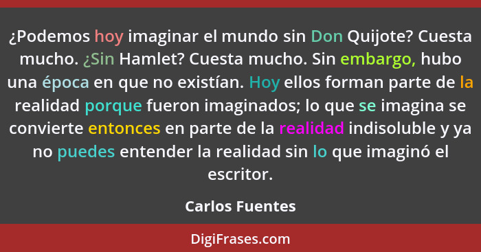 ¿Podemos hoy imaginar el mundo sin Don Quijote? Cuesta mucho. ¿Sin Hamlet? Cuesta mucho. Sin embargo, hubo una época en que no existí... - Carlos Fuentes