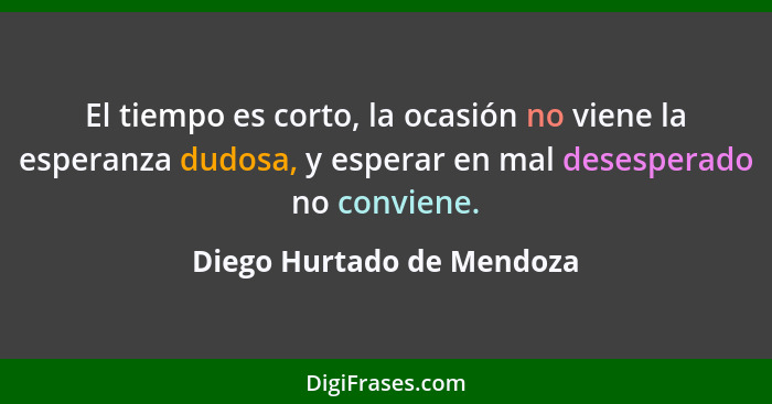 El tiempo es corto, la ocasión no viene la esperanza dudosa, y esperar en mal desesperado no conviene.... - Diego Hurtado de Mendoza