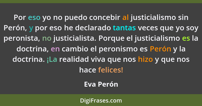 Por eso yo no puedo concebir al justicialismo sin Perón, y por eso he declarado tantas veces que yo soy peronista, no justicialista. Porqu... - Eva Perón