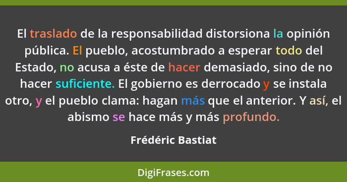 El traslado de la responsabilidad distorsiona la opinión pública. El pueblo, acostumbrado a esperar todo del Estado, no acusa a ést... - Frédéric Bastiat
