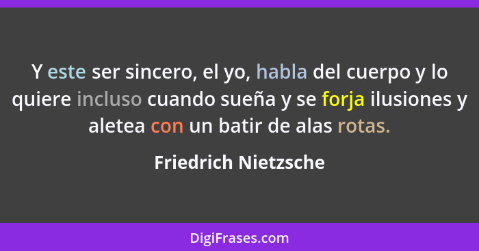 Y este ser sincero, el yo, habla del cuerpo y lo quiere incluso cuando sueña y se forja ilusiones y aletea con un batir de alas... - Friedrich Nietzsche