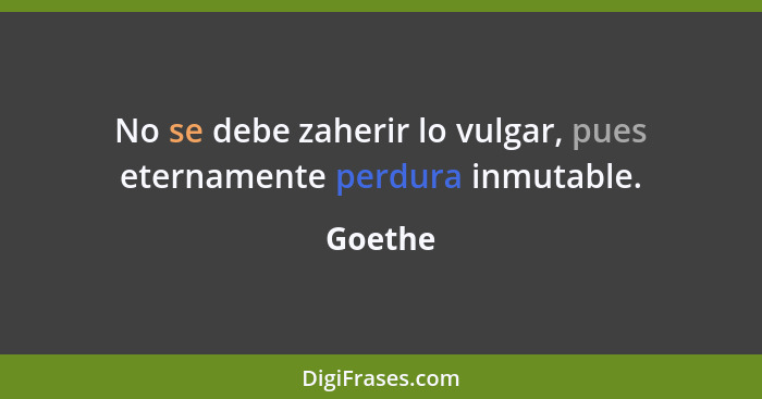 No se debe zaherir lo vulgar, pues eternamente perdura inmutable.... - Goethe