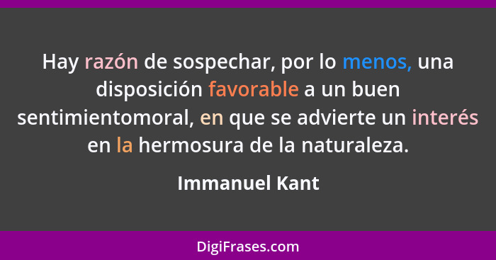 Hay razón de sospechar, por lo menos, una disposición favorable a un buen sentimientomoral, en que se advierte un interés en la hermos... - Immanuel Kant