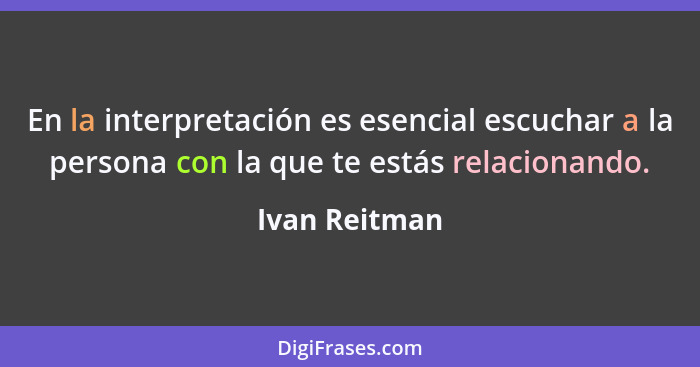 En la interpretación es esencial escuchar a la persona con la que te estás relacionando.... - Ivan Reitman