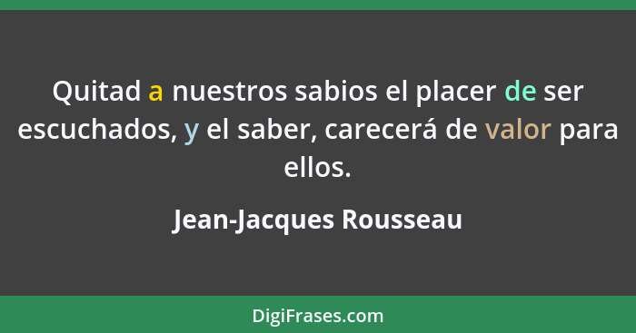 Quitad a nuestros sabios el placer de ser escuchados, y el saber, carecerá de valor para ellos.... - Jean-Jacques Rousseau