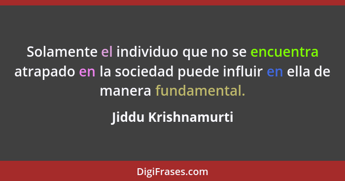 Solamente el individuo que no se encuentra atrapado en la sociedad puede influir en ella de manera fundamental.... - Jiddu Krishnamurti