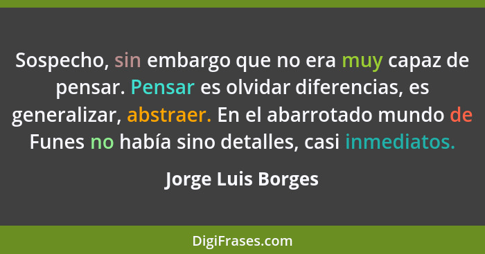 Sospecho, sin embargo que no era muy capaz de pensar. Pensar es olvidar diferencias, es generalizar, abstraer. En el abarrotado mu... - Jorge Luis Borges