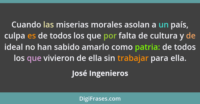 Cuando las miserias morales asolan a un país, culpa es de todos los que por falta de cultura y de ideal no han sabido amarlo como pa... - José Ingenieros