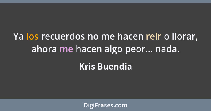 Ya los recuerdos no me hacen reír o llorar, ahora me hacen algo peor... nada.... - Kris Buendia