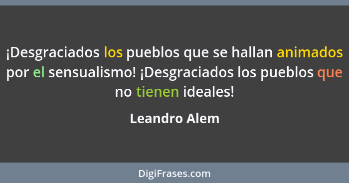 ¡Desgraciados los pueblos que se hallan animados por el sensualismo! ¡Desgraciados los pueblos que no tienen ideales!... - Leandro Alem