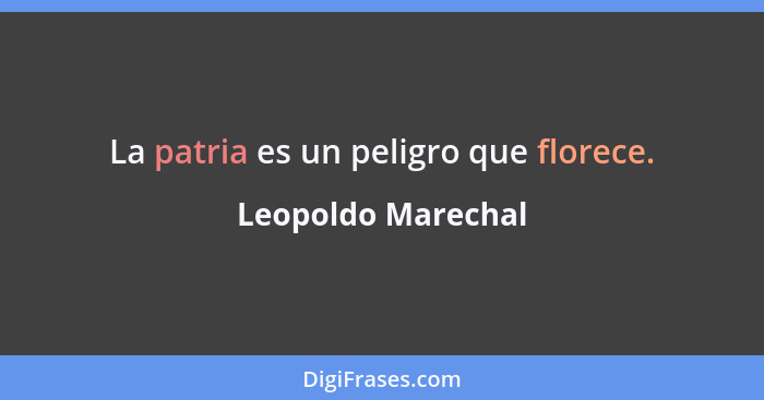 La patria es un peligro que florece.... - Leopoldo Marechal