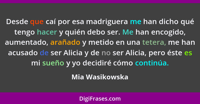 Desde que caí por esa madriguera me han dicho qué tengo hacer y quién debo ser. Me han encogido, aumentado, arañado y metido en una t... - Mia Wasikowska