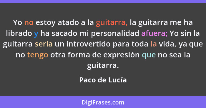 Yo no estoy atado a la guitarra, la guitarra me ha librado y ha sacado mi personalidad afuera; Yo sin la guitarra sería un introvertid... - Paco de Lucía