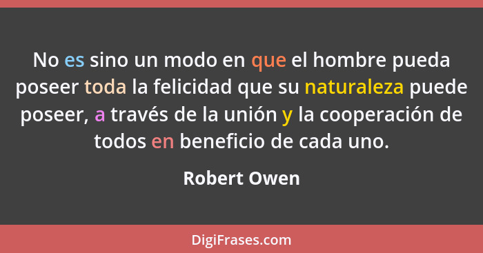 No es sino un modo en que el hombre pueda poseer toda la felicidad que su naturaleza puede poseer, a través de la unión y la cooperación... - Robert Owen