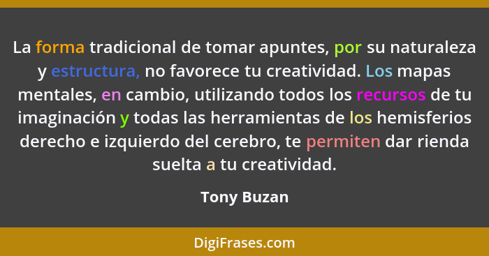 La forma tradicional de tomar apuntes, por su naturaleza y estructura, no favorece tu creatividad. Los mapas mentales, en cambio, utiliza... - Tony Buzan