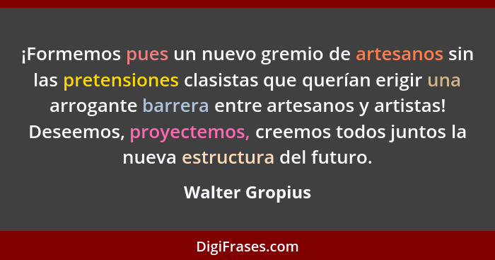 ¡Formemos pues un nuevo gremio de artesanos sin las pretensiones clasistas que querían erigir una arrogante barrera entre artesanos y... - Walter Gropius