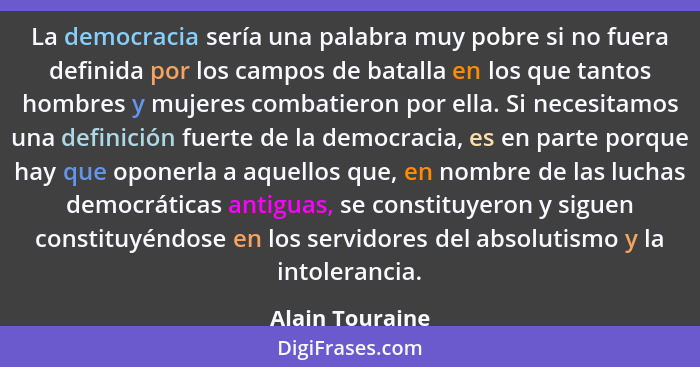 La democracia sería una palabra muy pobre si no fuera definida por los campos de batalla en los que tantos hombres y mujeres combatie... - Alain Touraine