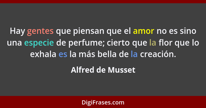 Hay gentes que piensan que el amor no es sino una especie de perfume; cierto que la flor que lo exhala es la más bella de la creaci... - Alfred de Musset