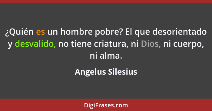 ¿Quién es un hombre pobre? El que desorientado y desvalido, no tiene criatura, ni Dios, ni cuerpo, ni alma.... - Angelus Silesius