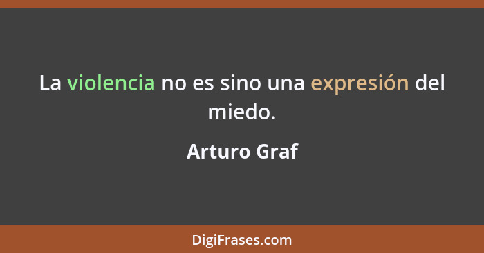 La violencia no es sino una expresión del miedo.... - Arturo Graf