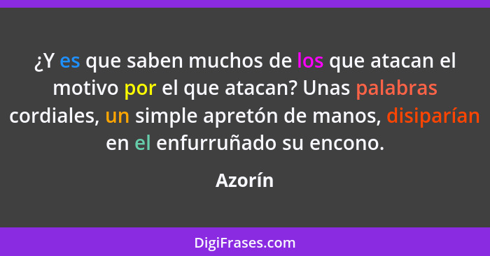 ¿Y es que saben muchos de los que atacan el motivo por el que atacan? Unas palabras cordiales, un simple apretón de manos, disiparían en el e... - Azorín