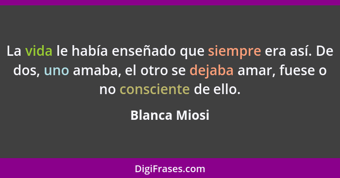 La vida le había enseñado que siempre era así. De dos, uno amaba, el otro se dejaba amar, fuese o no consciente de ello.... - Blanca Miosi