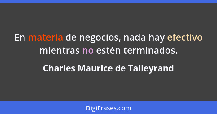 En materia de negocios, nada hay efectivo mientras no estén terminados.... - Charles Maurice de Talleyrand
