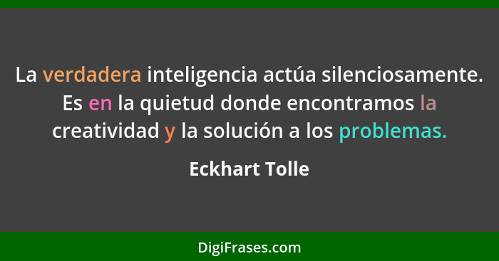 La verdadera inteligencia actúa silenciosamente. Es en la quietud donde encontramos la creatividad y la solución a los problemas.... - Eckhart Tolle