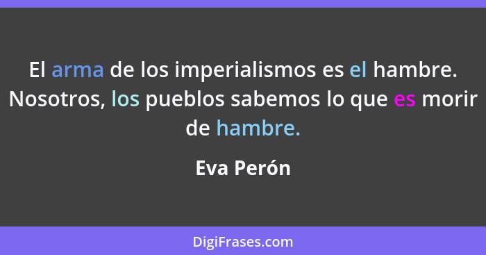 El arma de los imperialismos es el hambre. Nosotros, los pueblos sabemos lo que es morir de hambre.... - Eva Perón