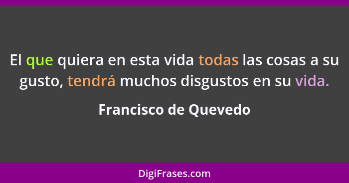 El que quiera en esta vida todas las cosas a su gusto, tendrá muchos disgustos en su vida.... - Francisco de Quevedo